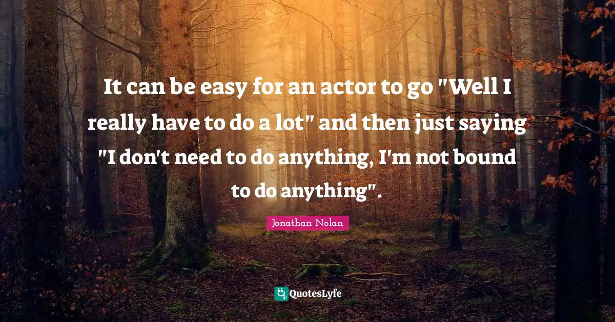 It can be easy for an actor to go "Well I really have to do a lot" and then just saying "I don't need to do anything, I'm not bound to do anything".