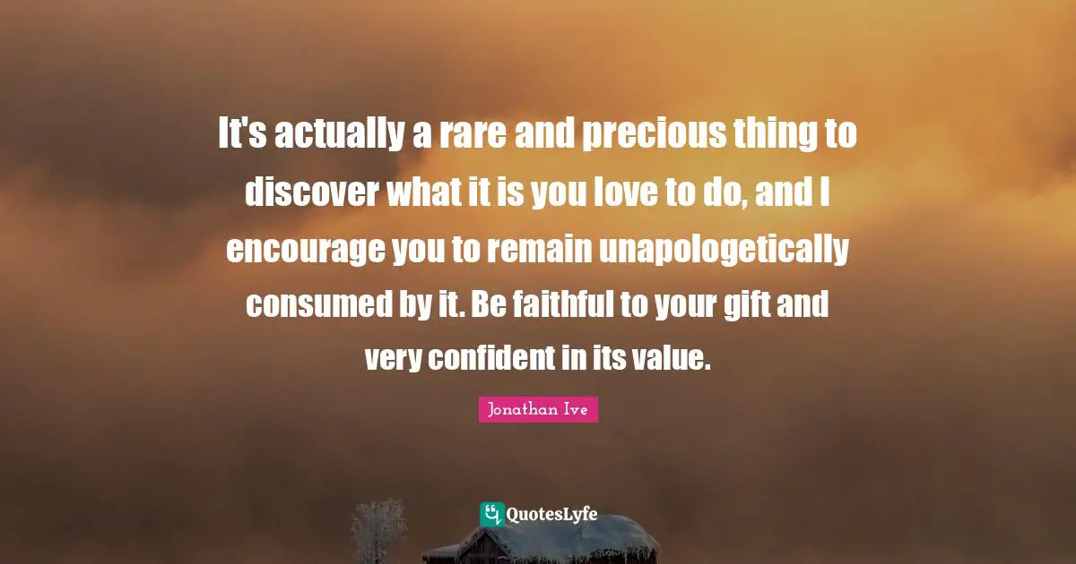 Faithful Quotes: "It's actually a rare and precious thing to discover what it is you love to do, and I encourage you to remain unapologetically consumed by it. Be faithful to your gift and very confident in its value."