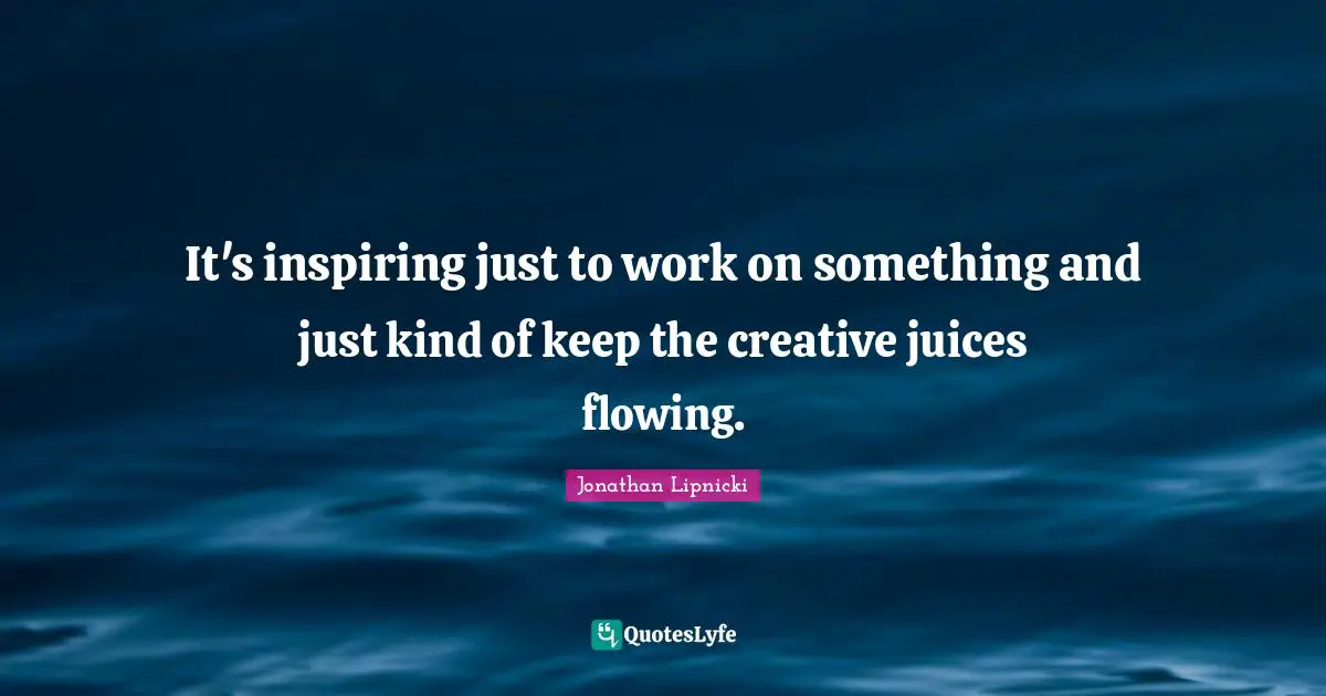 It's inspiring just to work on something and just kind of keep the creative juices flowing.