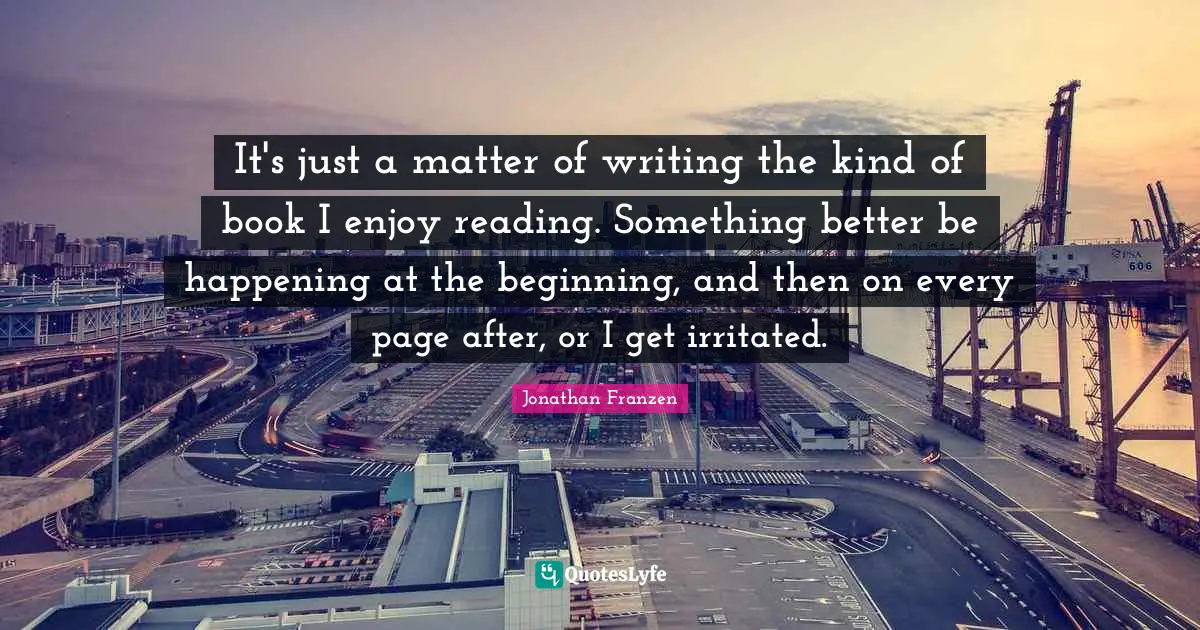Jonathan Franzen Quotes: "It's just a matter of writing the kind of book I enjoy reading. Something better be happening at the beginning, and then on every page after, or I get irritated."