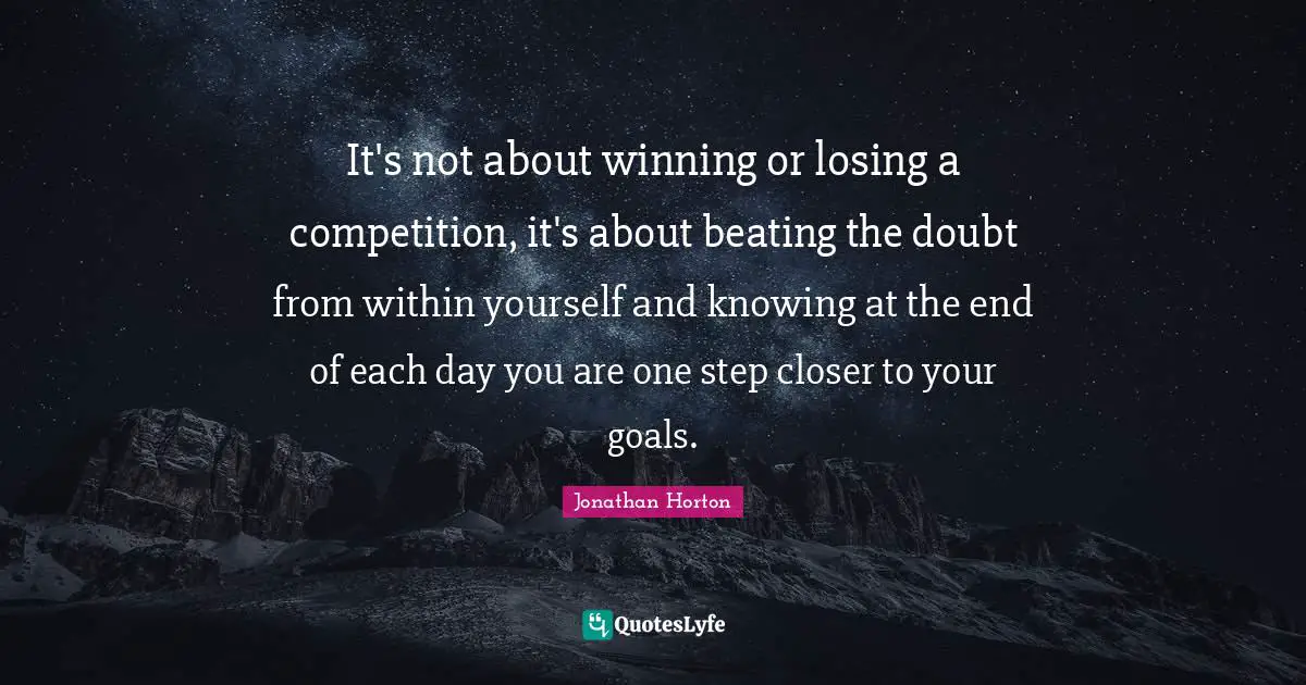 Each Day Quotes: "It's not about winning or losing a competition, it's about beating the doubt from within yourself and knowing at the end of each day you are one step closer to your goals."