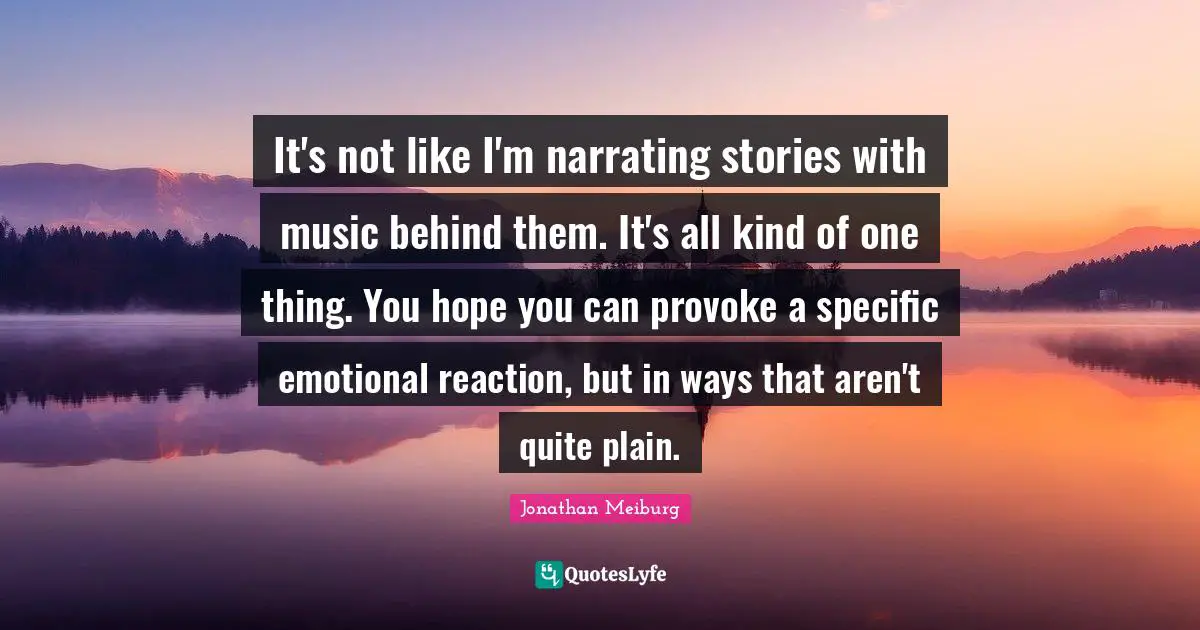It's not like I'm narrating stories with music behind them. It's all kind of one thing. You hope you can provoke a specific emotional reaction, but in ways that aren't quite plain.
