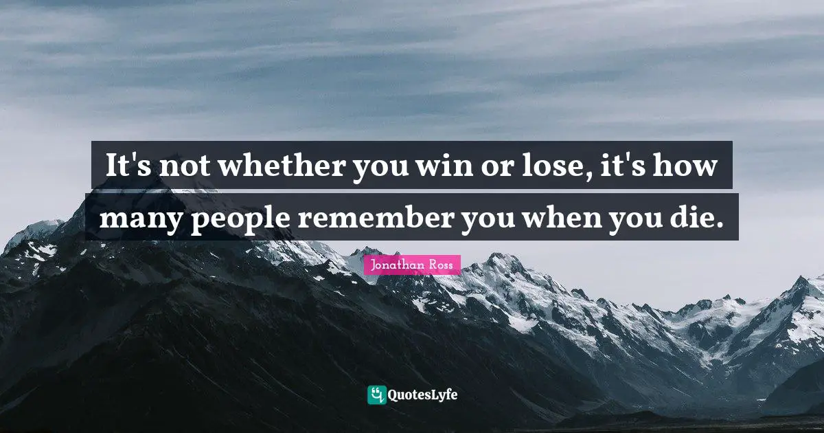 It's not whether you win or lose, it's how many people remember you when you die.