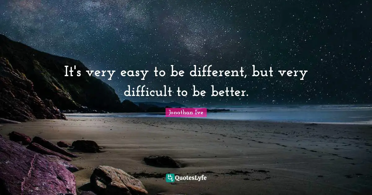 It's very easy to be different, but very difficult to be better.