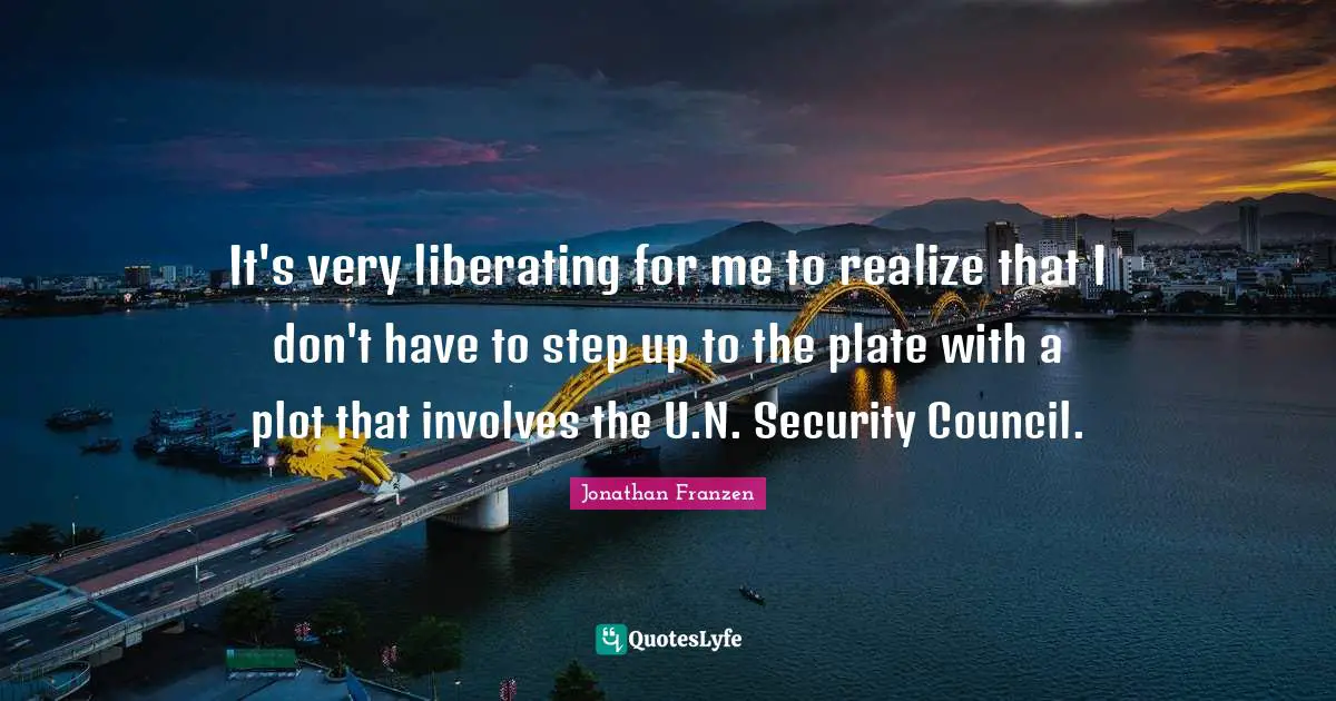 Jonathan Franzen Quotes: "It's very liberating for me to realize that I don't have to step up to the plate with a plot that involves the U.N. Security Council."