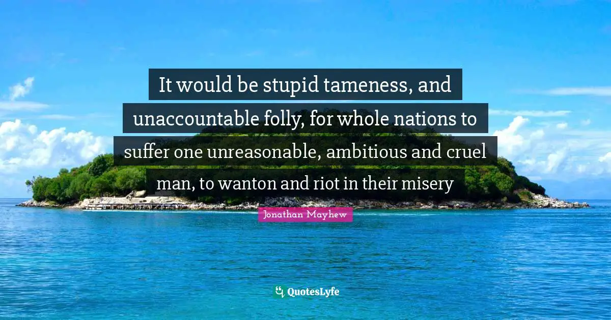 Unreasonable Quotes: "It would be stupid tameness, and unaccountable folly, for whole nations to suffer one unreasonable, ambitious and cruel man, to wanton and riot in their misery"
