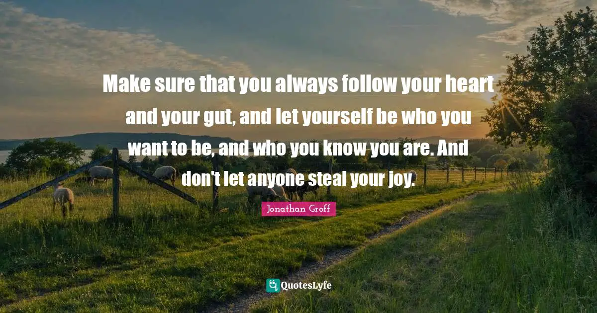 Make sure that you always follow your heart and your gut, and let yourself be who you want to be, and who you know you are. And don't let anyone steal your joy.