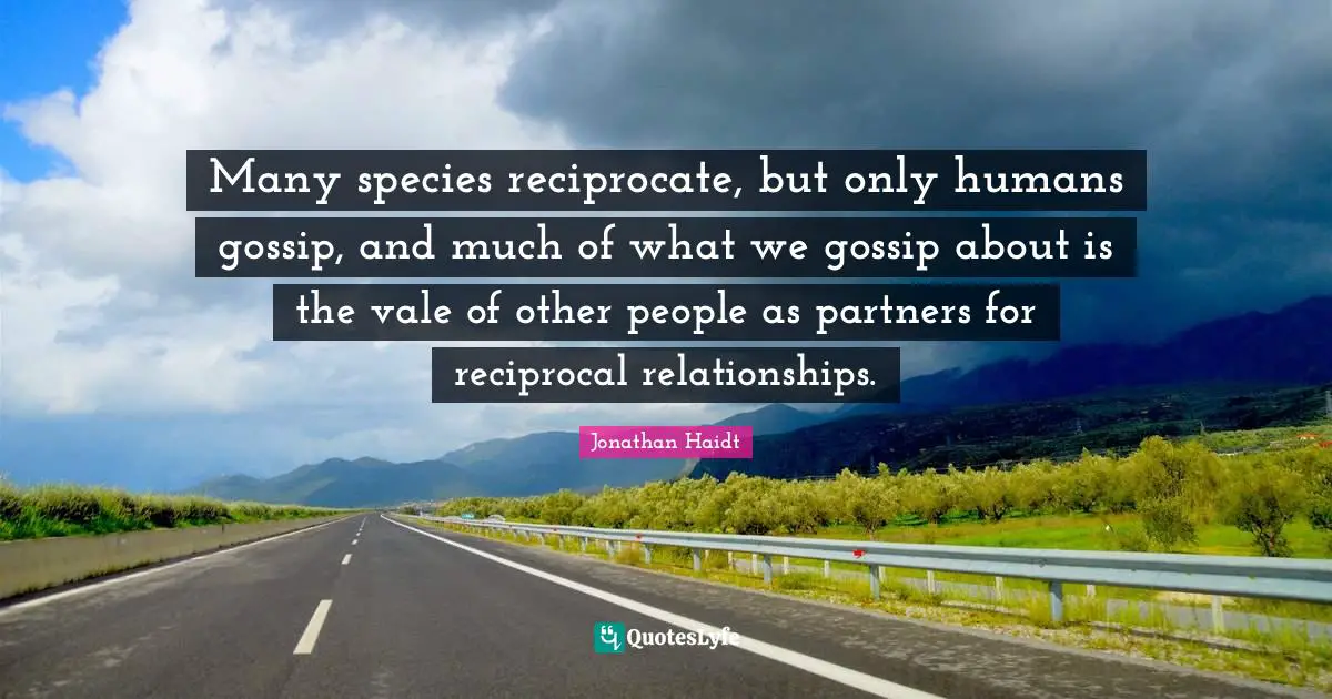Many species reciprocate, but only humans gossip, and much of what we gossip about is the vale of other people as partners for reciprocal relationships.