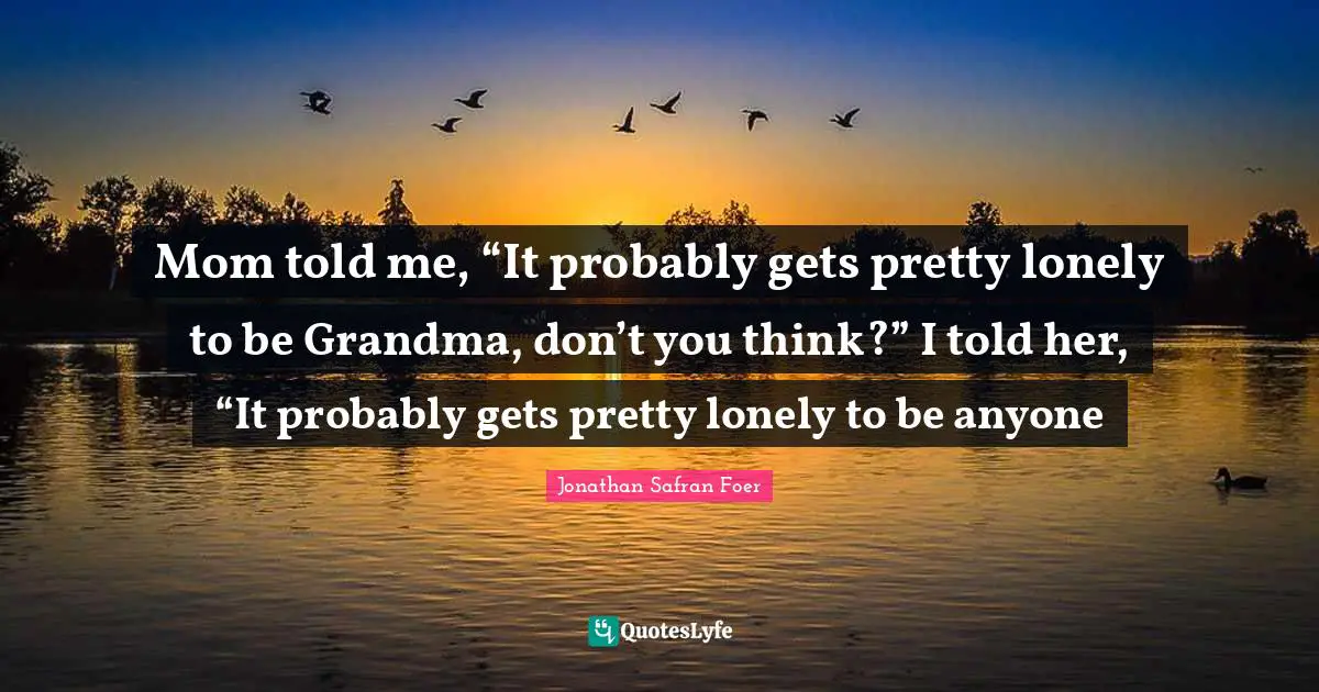 Mom told me, “It probably gets pretty lonely to be Grandma, don’t you think?” I told her, “It probably gets pretty lonely to be anyone