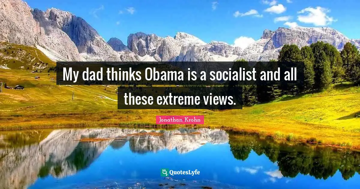 My dad thinks Obama is a socialist and all these extreme views.
