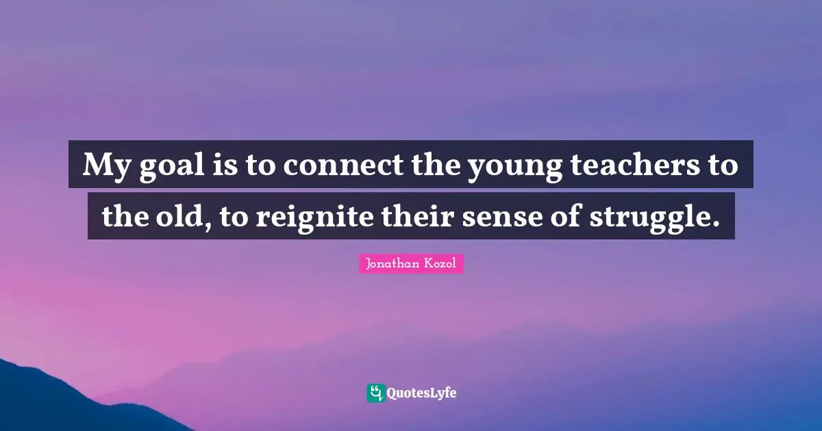 My goal is to connect the young teachers to the old, to reignite their sense of struggle.