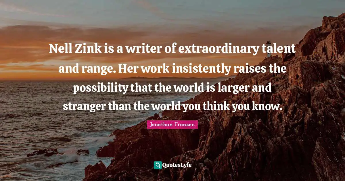 Jonathan Franzen Quotes: "Nell Zink is a writer of extraordinary talent and range. Her work insistently raises the possibility that the world is larger and stranger than the world you think you know."