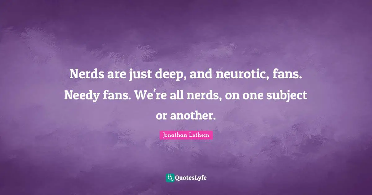 Nerds are just deep, and neurotic, fans. Needy fans. We're all nerds, on one subject or another.