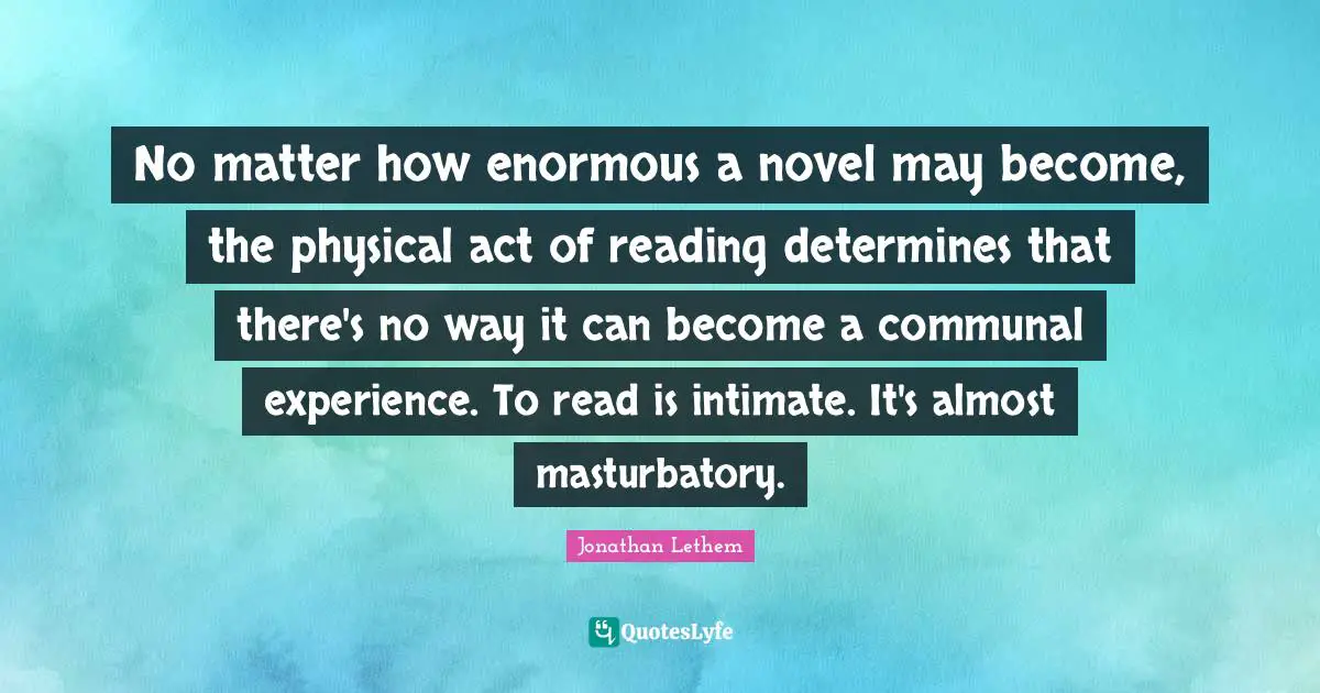 No matter how enormous a novel may become, the physical act of reading determines that there's no way it can become a communal experience. To read is intimate. It's almost masturbatory.