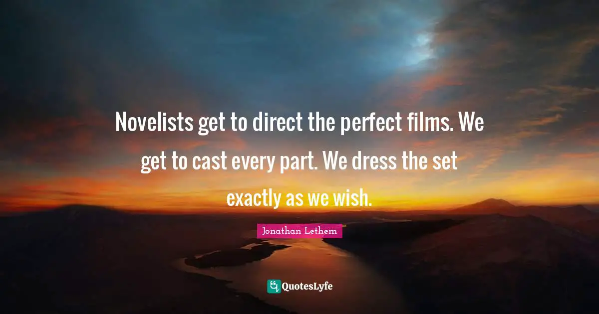 Novelists get to direct the perfect films. We get to cast every part. We dress the set exactly as we wish.