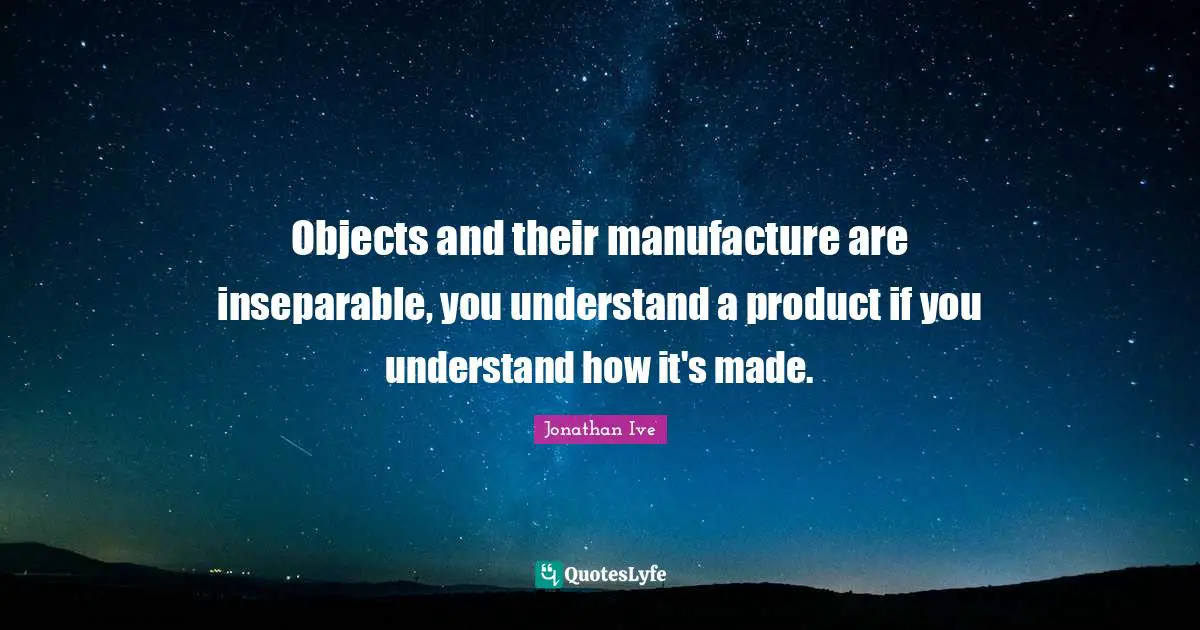 Objects and their manufacture are inseparable, you understand a product if you understand how it's made.