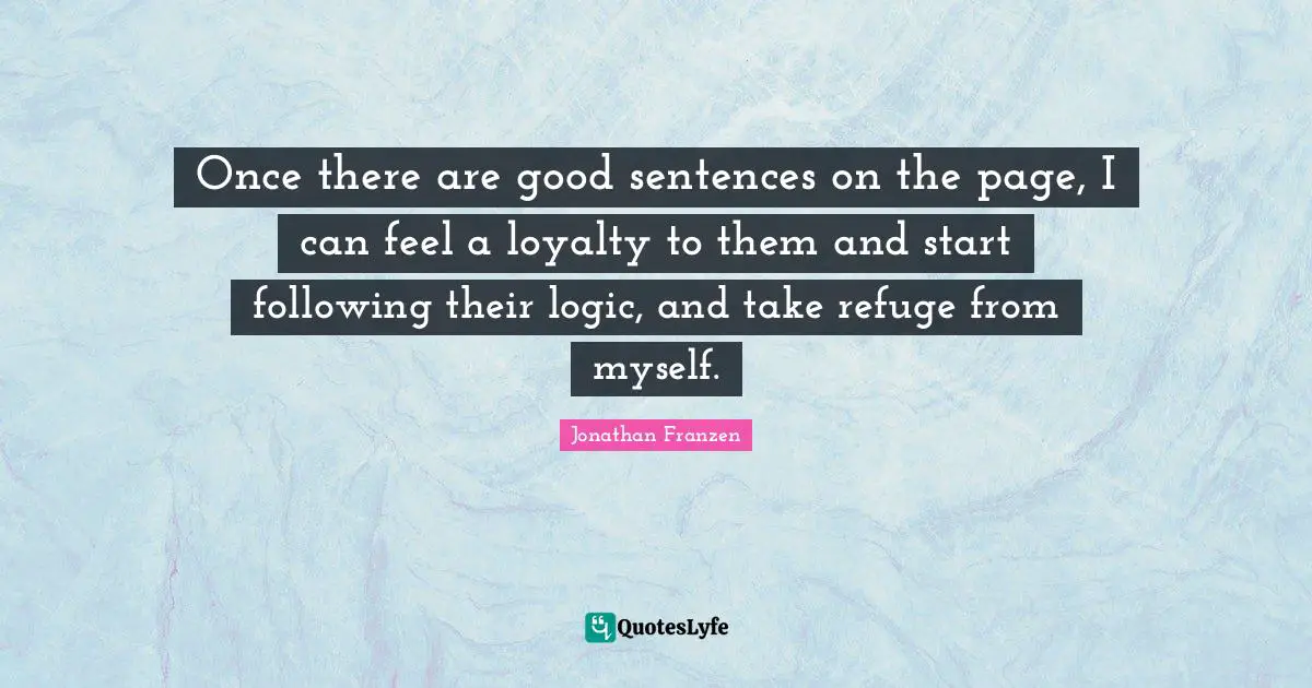 Once there are good sentences on the page, I can feel a loyalty to them and start following their logic, and take refuge from myself.