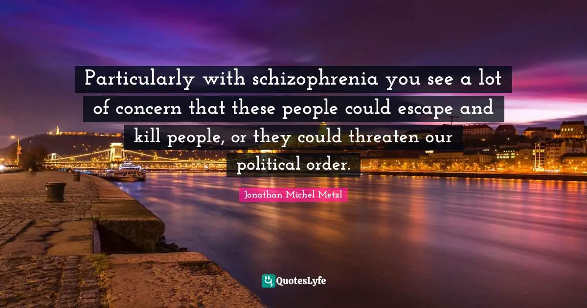 Particularly with schizophrenia you see a lot of concern that these people could escape and kill people, or they could threaten our political order.