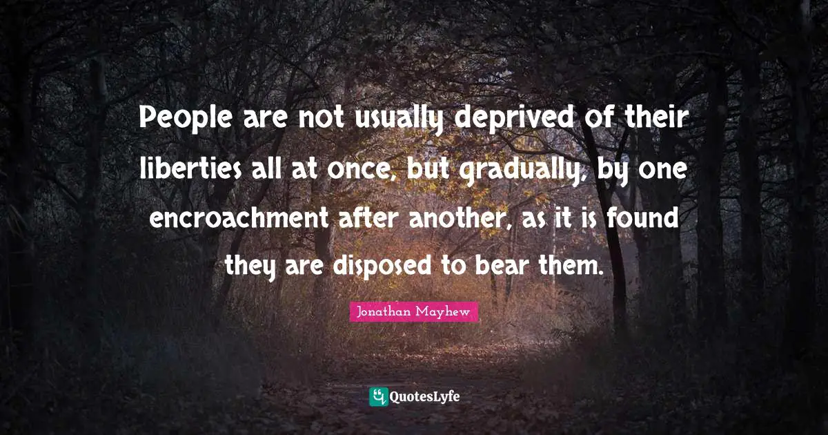 People are not usually deprived of their liberties all at once, but gradually, by one encroachment after another, as it is found they are disposed to bear them.