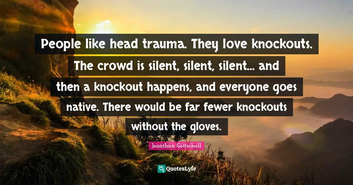 People like head trauma. They love knockouts. The crowd is silent, silent, silent... and then a knockout happens, and everyone goes native. There would be far fewer knockouts without the gloves.