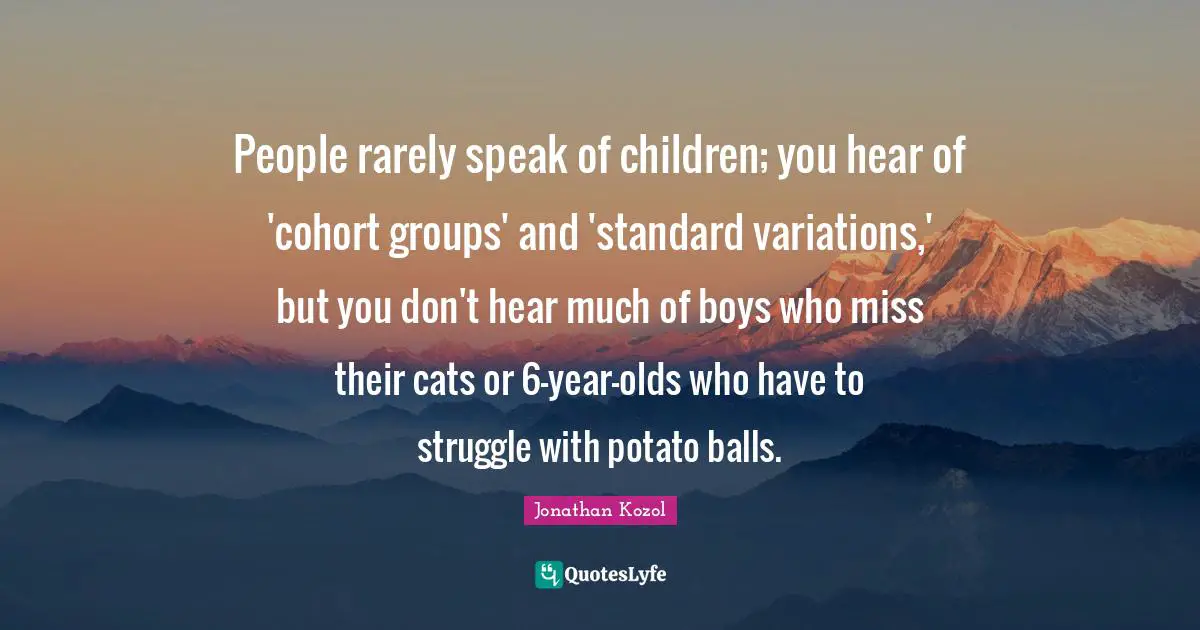 People rarely speak of children; you hear of 'cohort groups' and 'standard variations,' but you don't hear much of boys who miss their cats or 6-year-olds who have to struggle with potato balls.