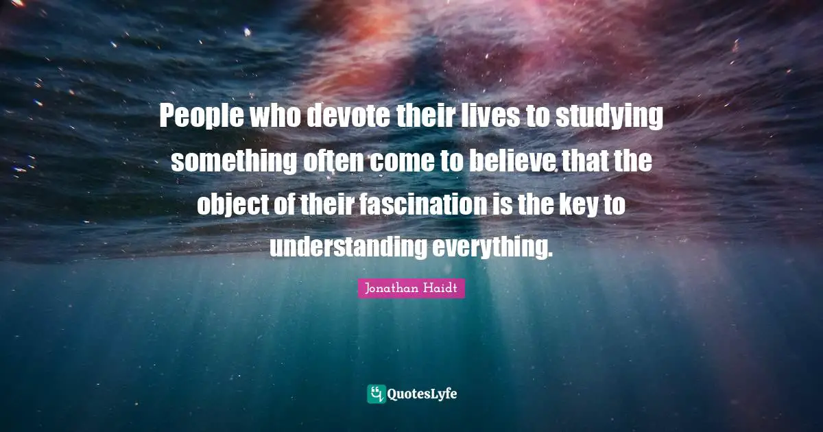 People who devote their lives to studying something often come to believe that the object of their fascination is the key to understanding everything.