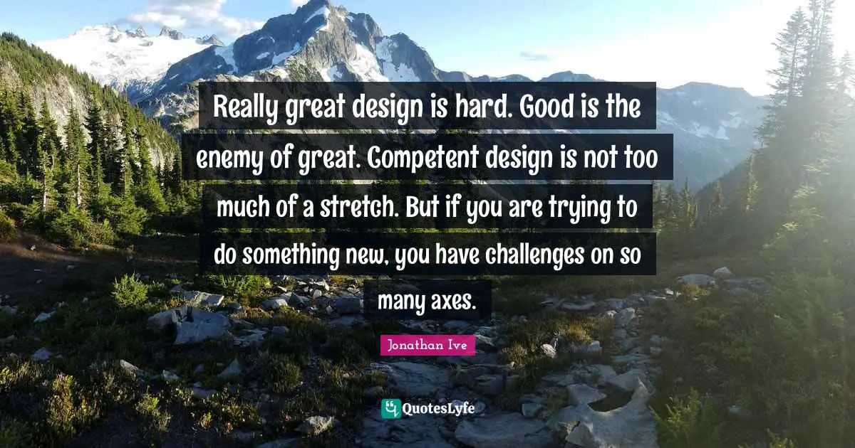 Axes Quotes: "Really great design is hard. Good is the enemy of great. Competent design is not too much of a stretch. But if you are trying to do something new, you have challenges on so many axes."