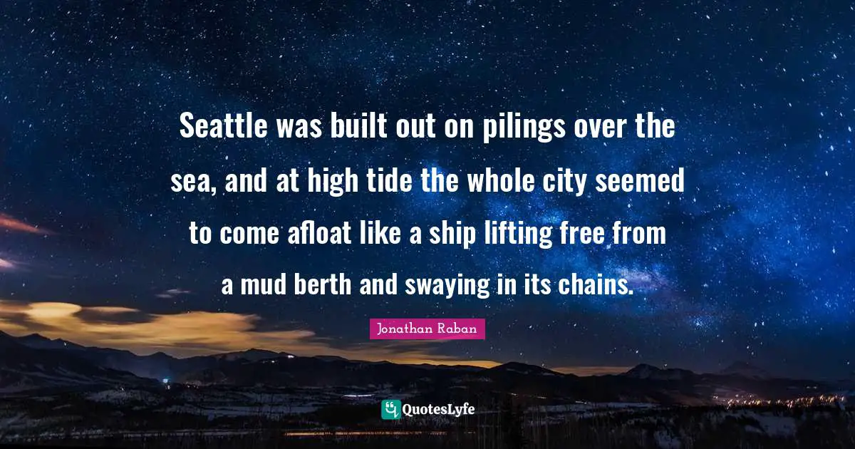 Jonathan Raban Quotes: "Seattle was built out on pilings over the sea, and at high tide the whole city seemed to come afloat like a ship lifting free from a mud berth and swaying in its chains."