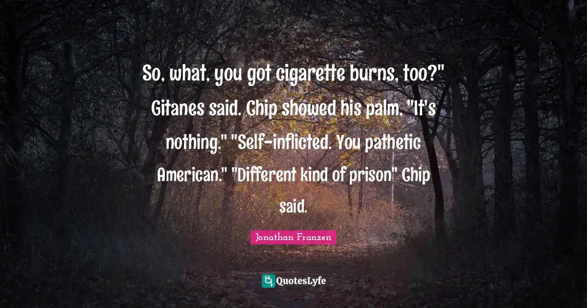 Jonathan Franzen Quotes: "So, what, you got cigarette burns, too?" Gitanes said. Chip showed his palm, "It's nothing." "Self-inflicted. You pathetic American." "Different kind of prison" Chip said."