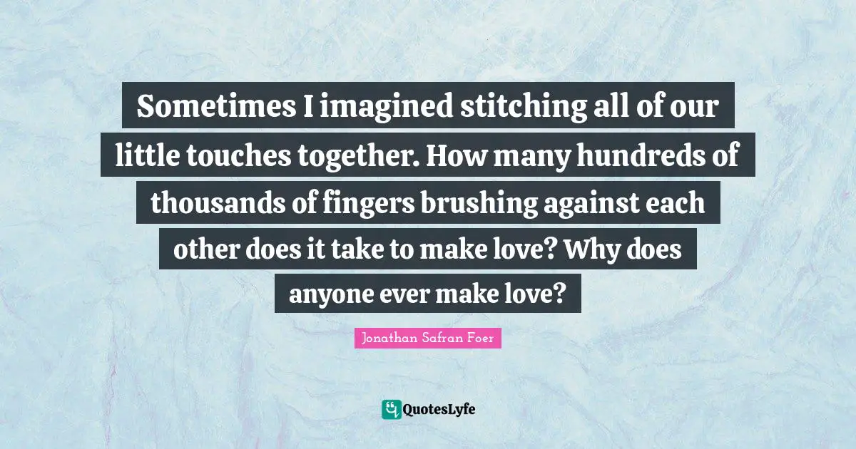 Sometimes I imagined stitching all of our little touches together. How many hundreds of thousands of fingers brushing against each other does it take to make love? Why does anyone ever make love?