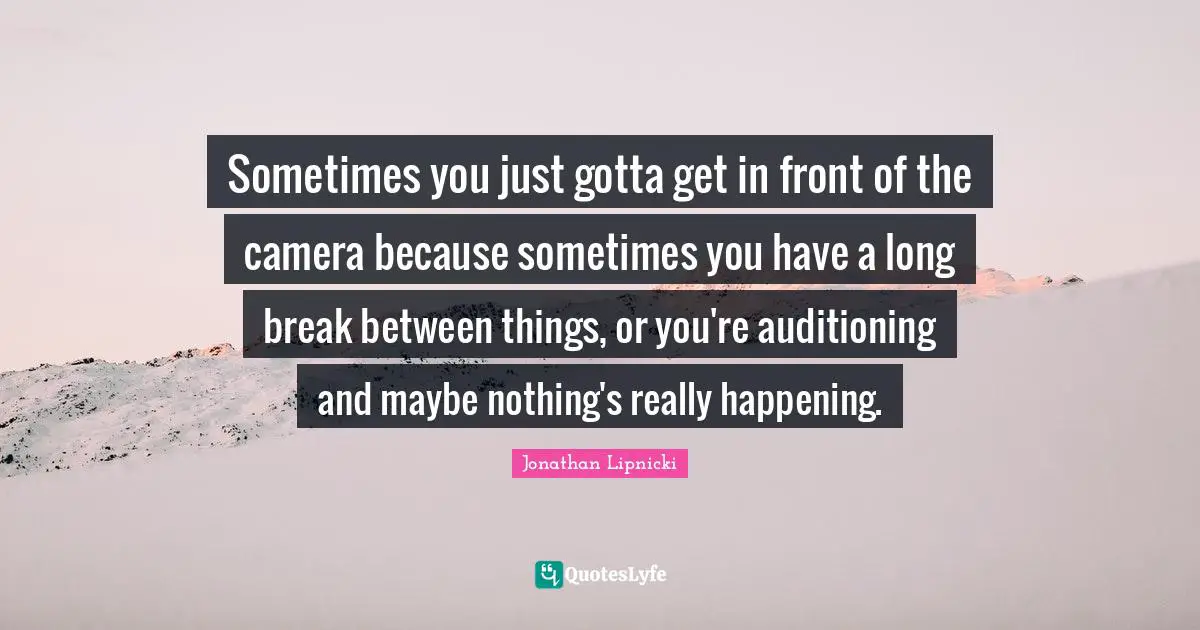 Sometimes you just gotta get in front of the camera because sometimes you have a long break between things, or you're auditioning and maybe nothing's really happening.