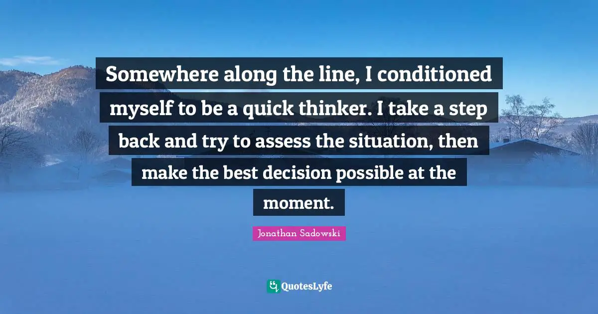 Somewhere along the line, I conditioned myself to be a quick thinker. I take a step back and try to assess the situation, then make the best decision possible at the moment.