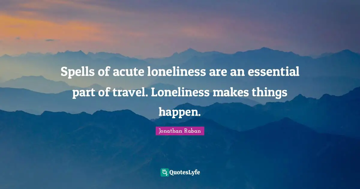 Jonathan Raban Quotes: "Spells of acute loneliness are an essential part of travel. Loneliness makes things happen."