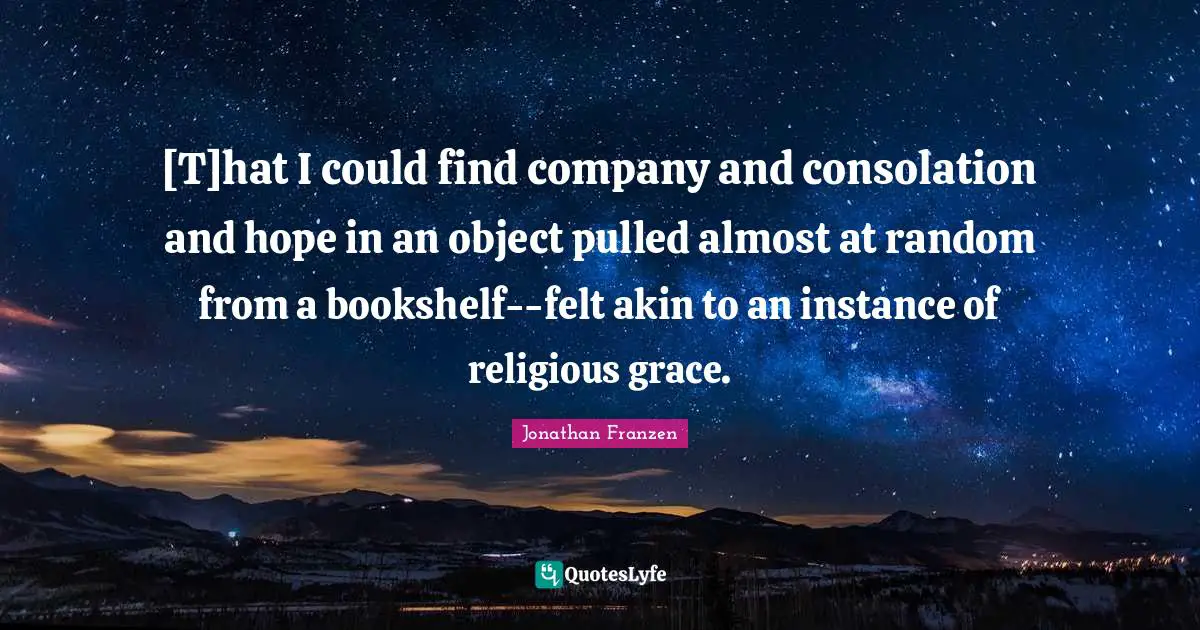 Jonathan Franzen Quotes: "[T]hat I could find company and consolation and hope in an object pulled almost at random from a bookshelf--felt akin to an instance of religious grace."
