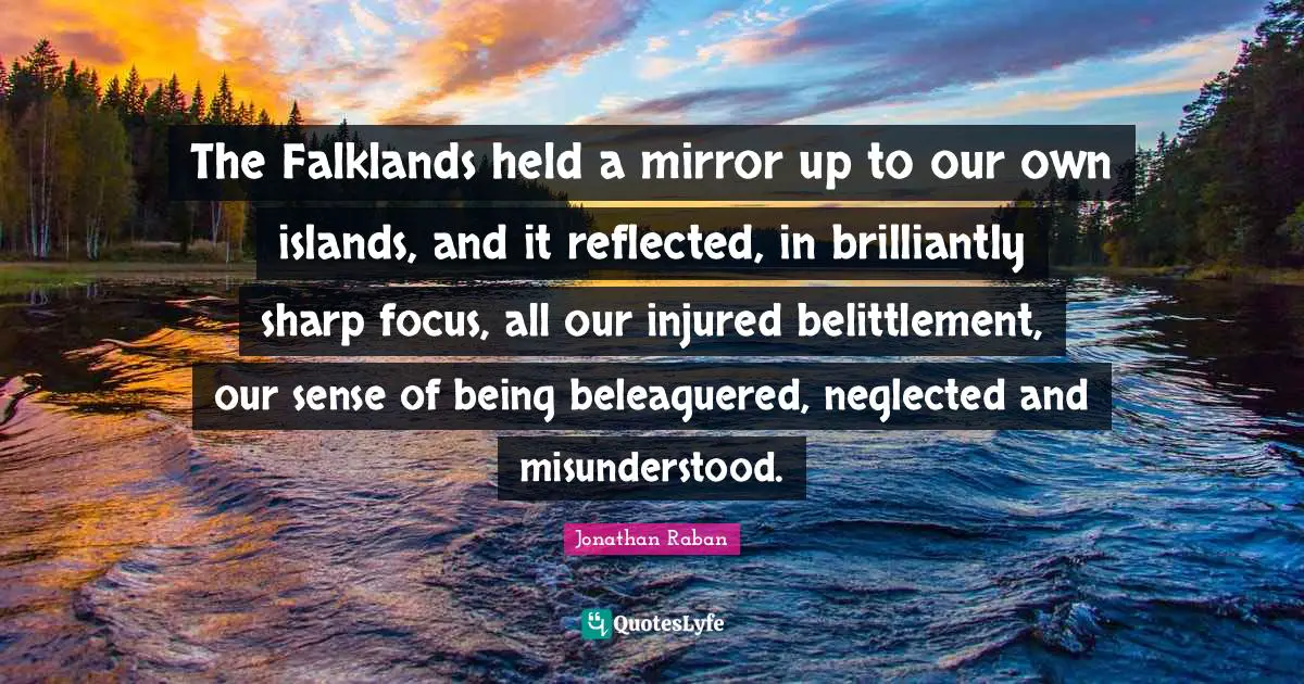 Jonathan Raban Quotes: "The Falklands held a mirror up to our own islands, and it reflected, in brilliantly sharp focus, all our injured belittlement, our sense of being beleaguered, neglected and misunderstood."