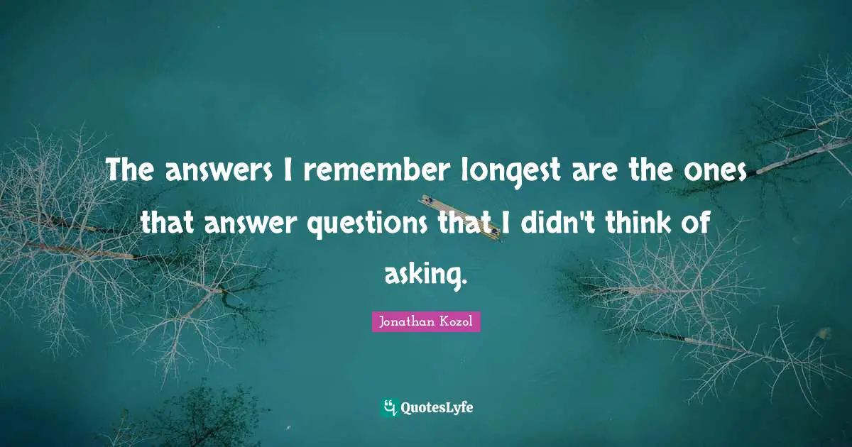 The answers I remember longest are the ones that answer questions that I didn't think of asking.