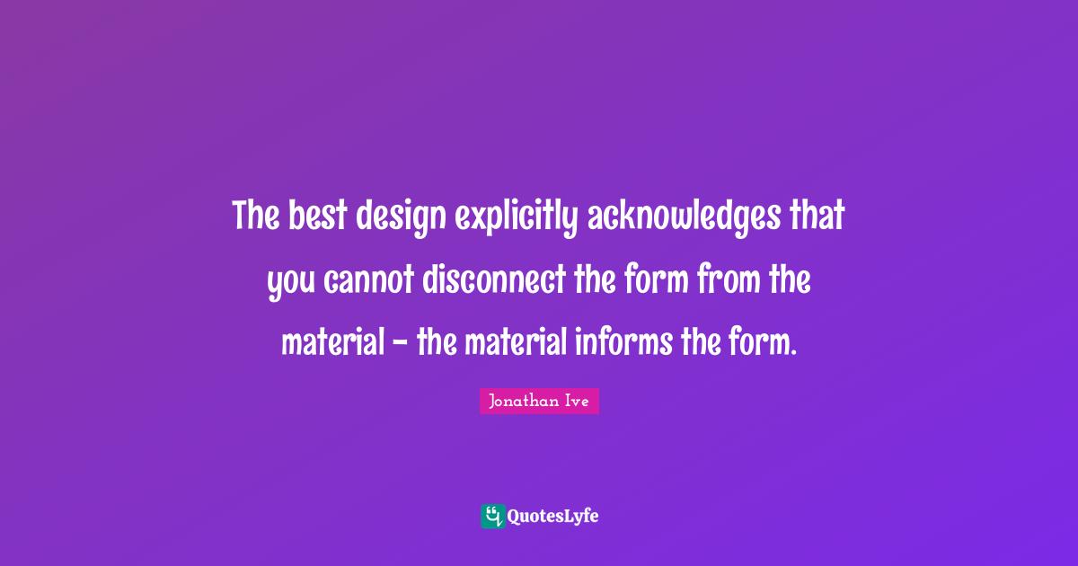 The best design explicitly acknowledges that you cannot disconnect the form from the material - the material informs the form.