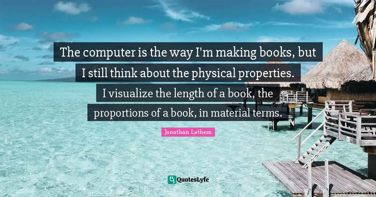 The computer is the way I'm making books, but I still think about the physical properties. I visualize the length of a book, the proportions of a book, in material terms.
