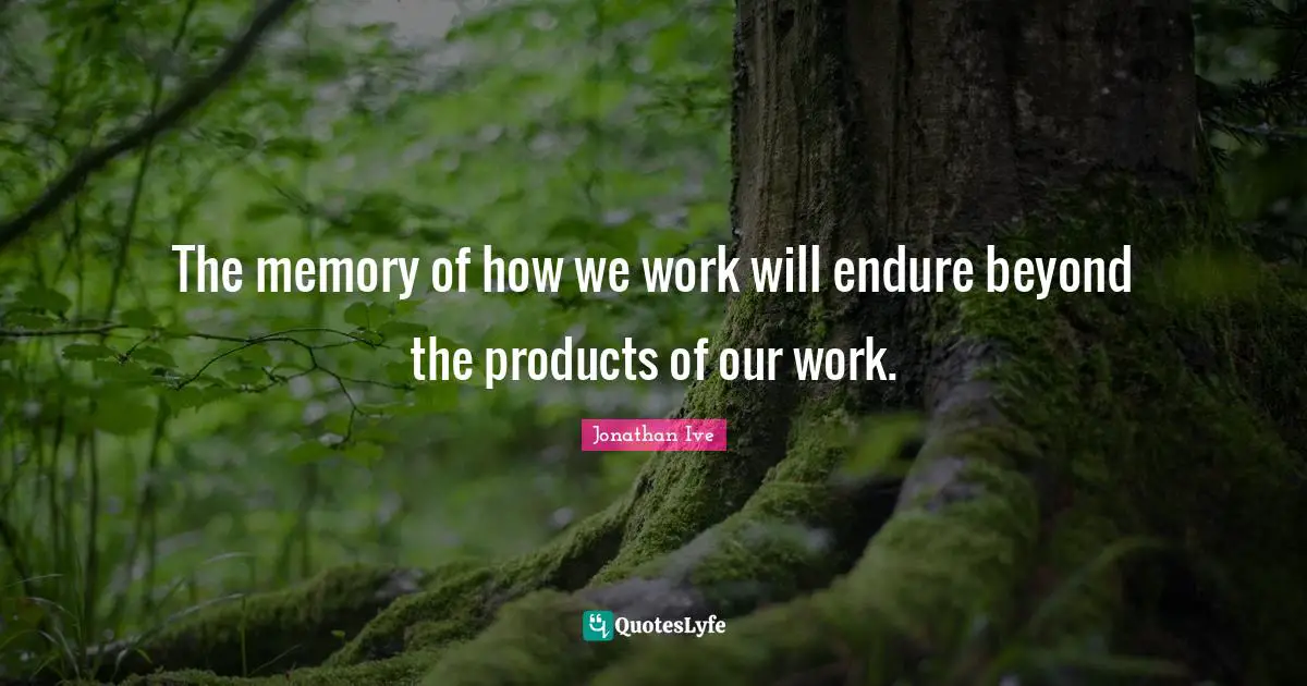 Jonathan Ive Quotes: "The memory of how we work will endure beyond the products of our work."