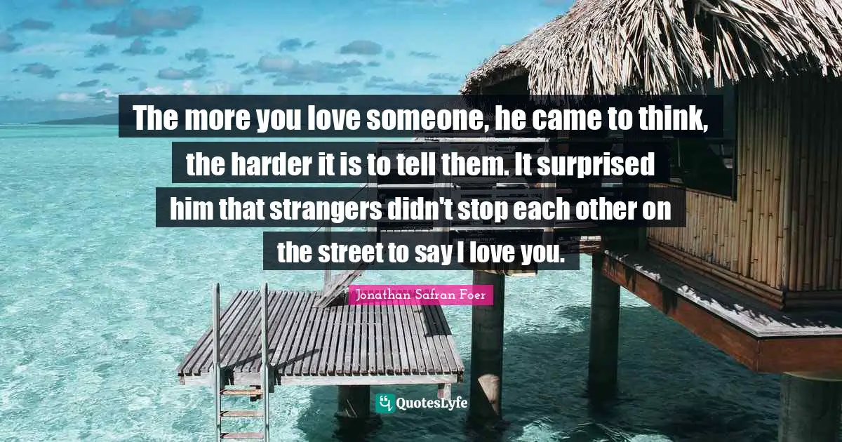 The more you love someone, he came to think, the harder it is to tell them. It surprised him that strangers didn't stop each other on the street to say I love you.