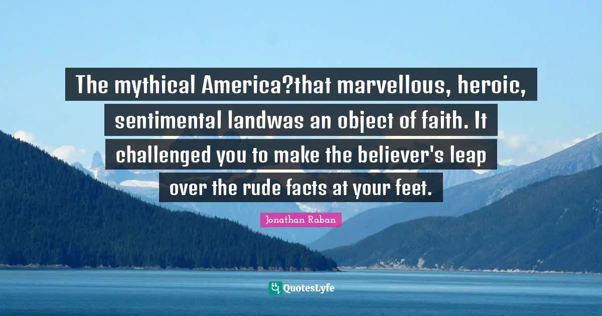 Jonathan Raban Quotes: "The mythical America?that marvellous, heroic, sentimental landwas an object of faith. It challenged you to make the believer's leap over the rude facts at your feet."