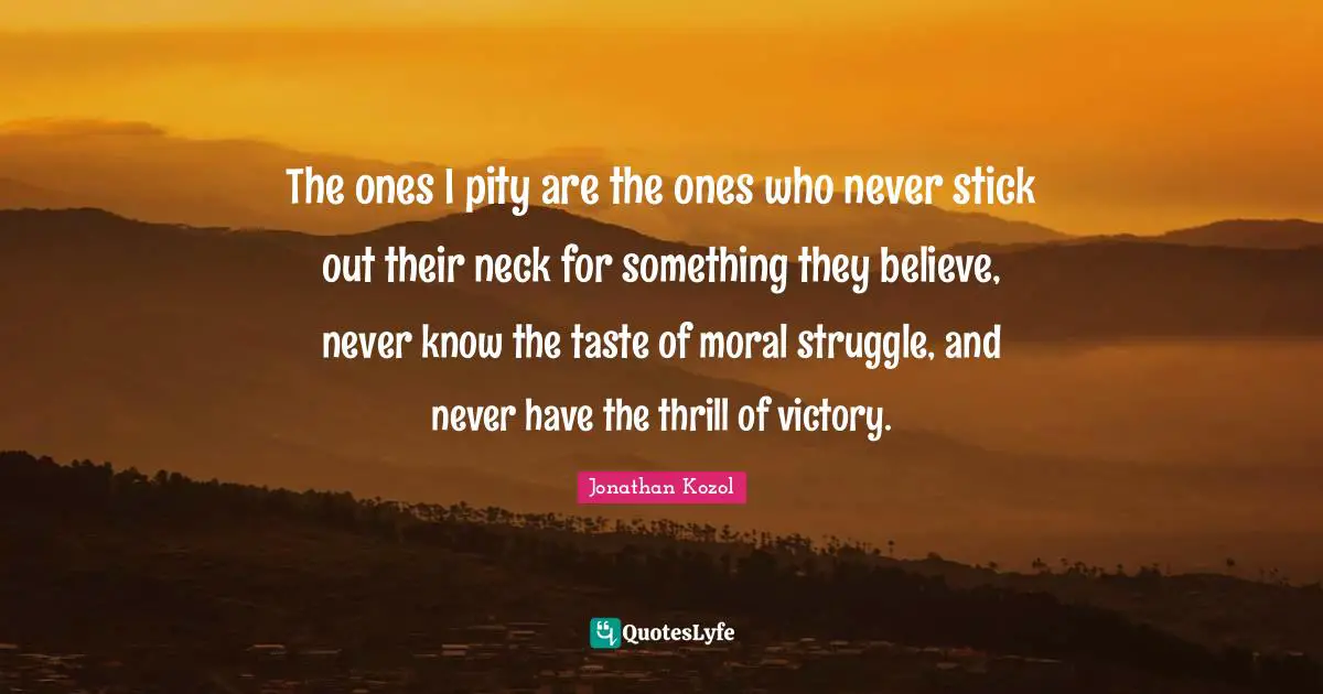 The ones I pity are the ones who never stick out their neck for something they believe, never know the taste of moral struggle, and never have the thrill of victory.