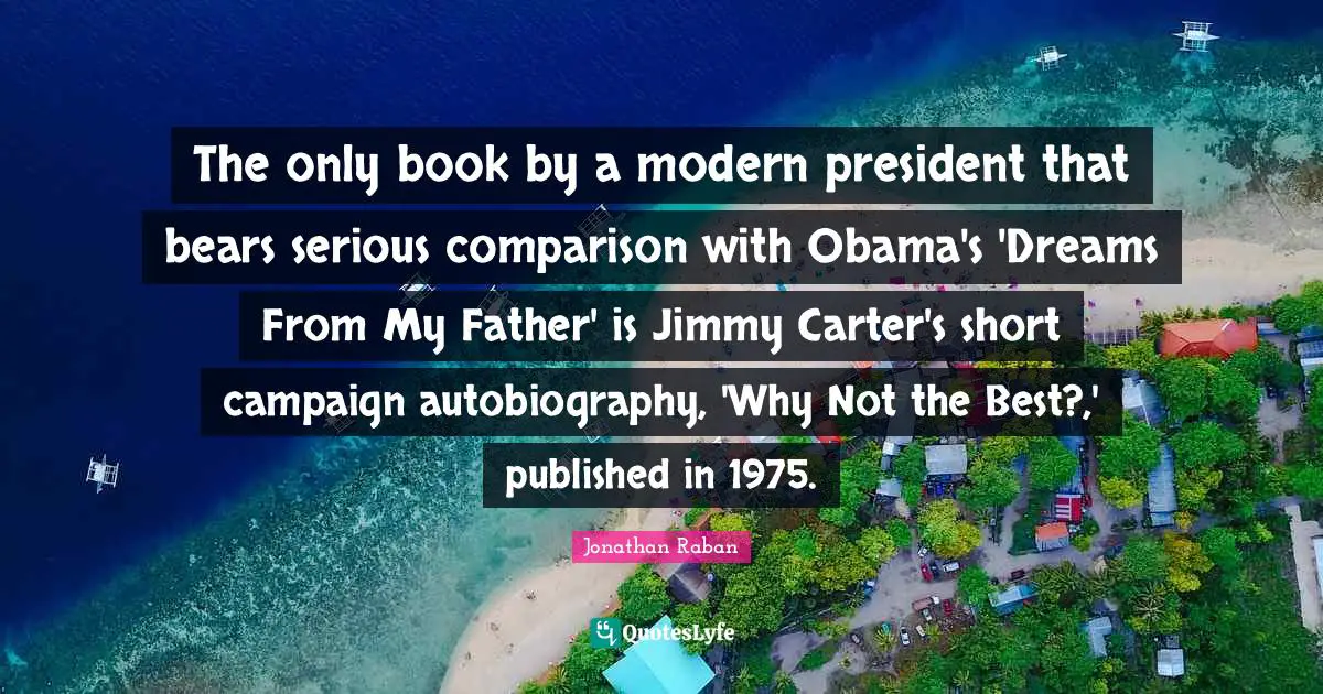 Jonathan Raban Quotes: "The only book by a modern president that bears serious comparison with Obama's 'Dreams From My Father' is Jimmy Carter's short campaign autobiography, 'Why Not the Best?,' published in 1975."