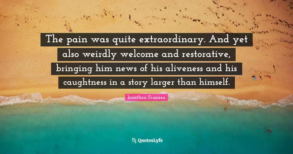 Jonathan Franzen Quotes: "The pain was quite extraordinary. And yet also weirdly welcome and restorative, bringing him news of his aliveness and his caughtness in a story larger than himself."
