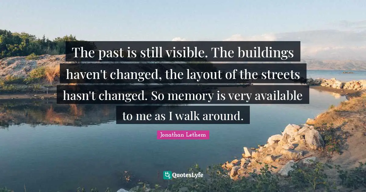 The past is still visible. The buildings haven't changed, the layout of the streets hasn't changed. So memory is very available to me as I walk around.