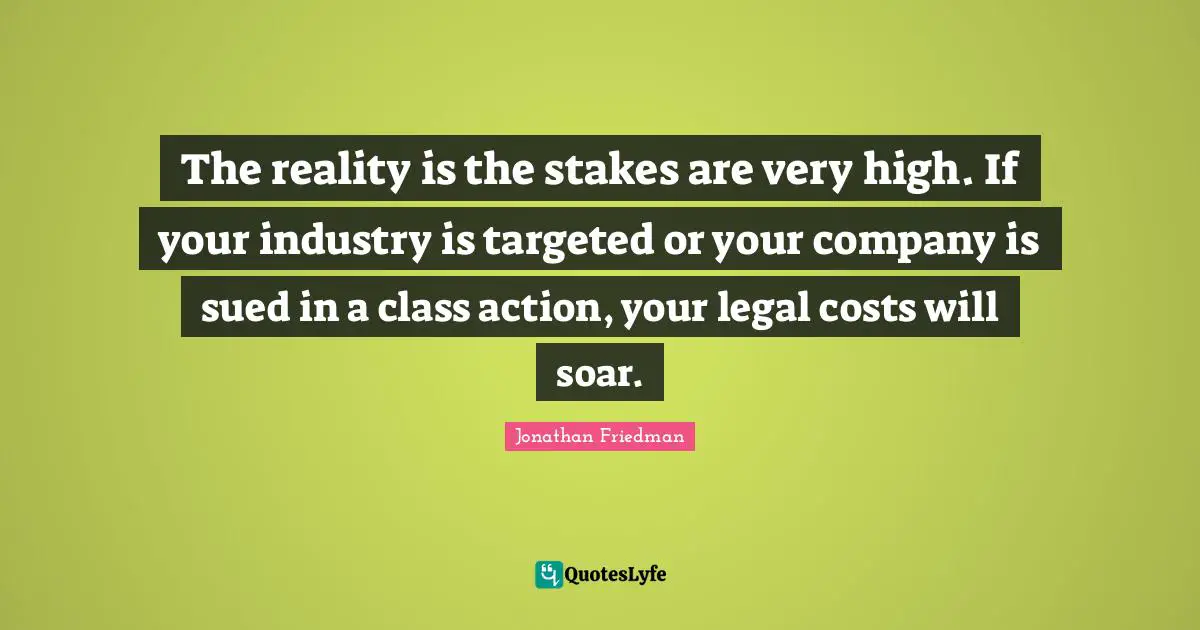 The reality is the stakes are very high. If your industry is targeted or your company is sued in a class action, your legal costs will soar.