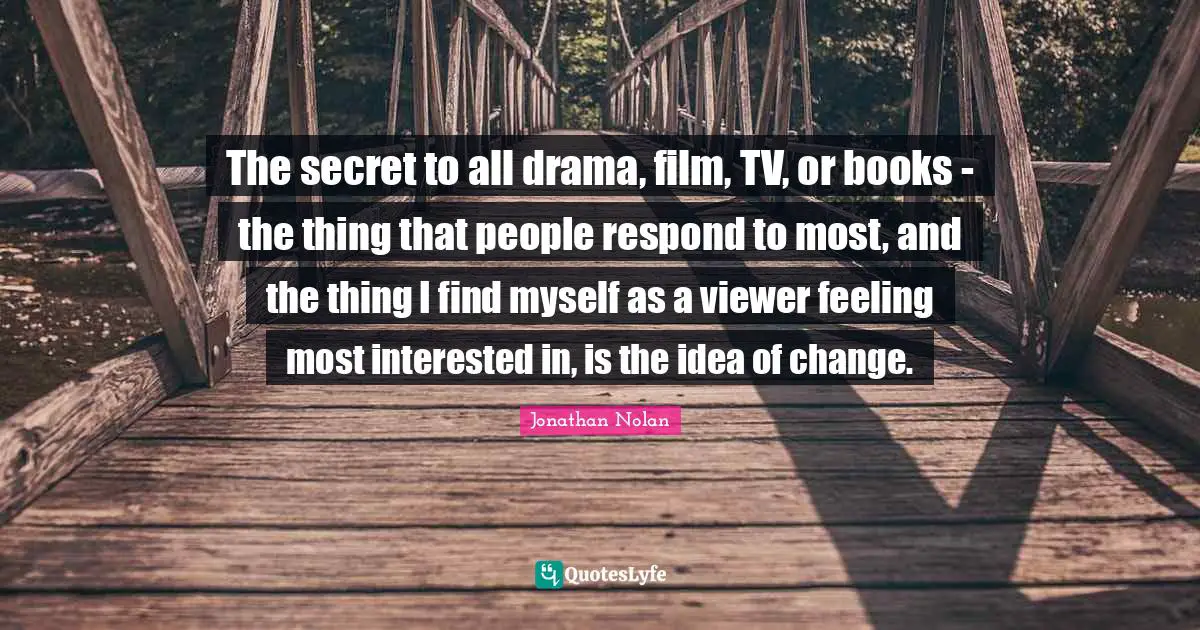 The secret to all drama, film, TV, or books - the thing that people respond to most, and the thing I find myself as a viewer feeling most interested in, is the idea of change.