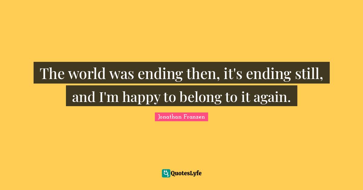 Jonathan Franzen Quotes: "The world was ending then, it's ending still, and I'm happy to belong to it again."