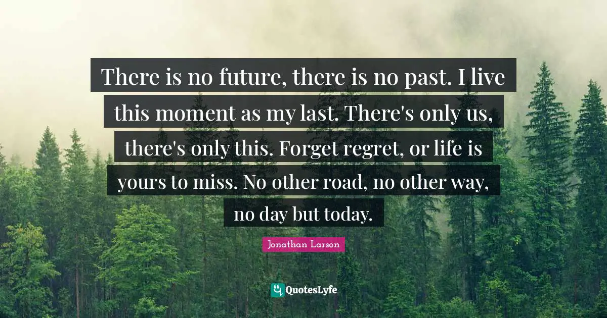 There is no future, there is no past. I live this moment as my last. There's only us, there's only this. Forget regret, or life is yours to miss. No other road, no other way, no day but today.