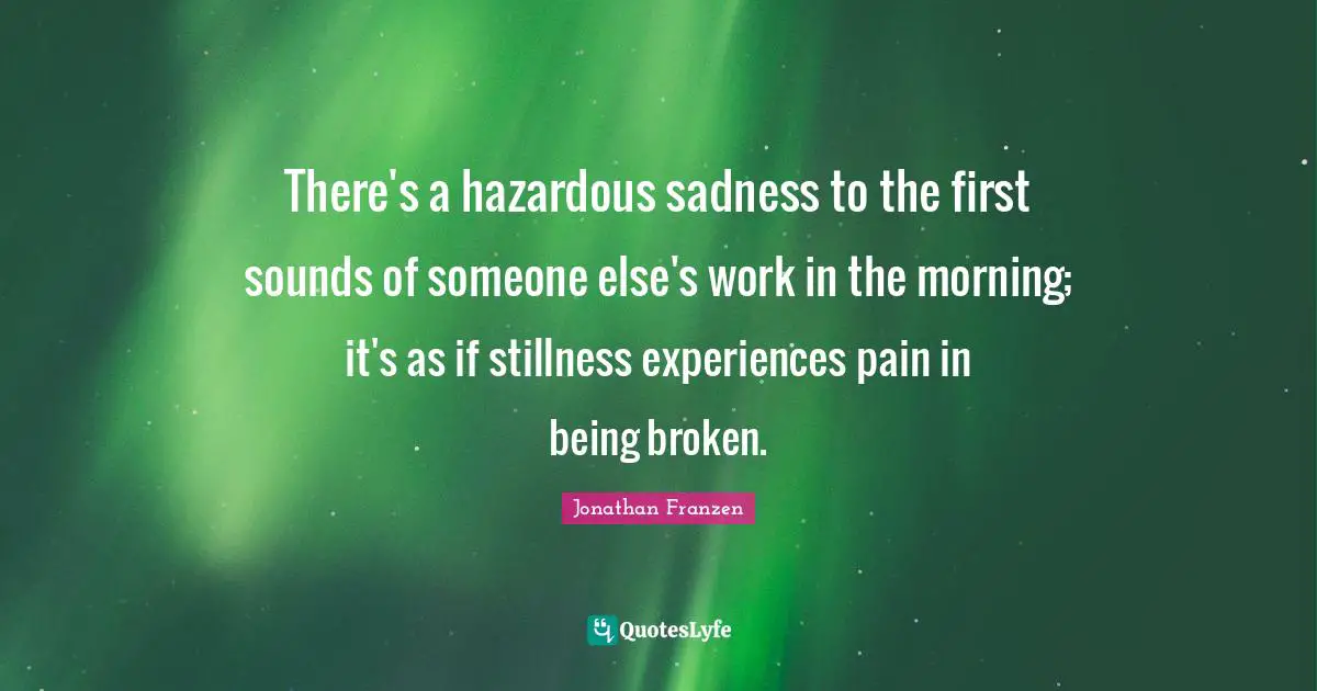 Jonathan Franzen Quotes: "There's a hazardous sadness to the first sounds of someone else's work in the morning; it's as if stillness experiences pain in being broken."